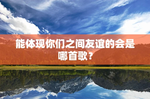 能体现你们之间友谊的会是哪首歌？