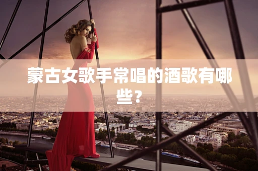 蒙古女歌手常唱的酒歌有哪些？