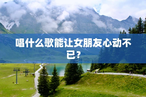 唱什么歌能让女朋友心动不已？