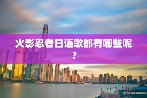 火影忍者日语歌都有哪些呢？