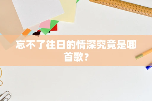 忘不了往日的情深究竟是哪首歌？