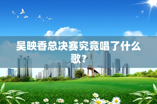 吴映香总决赛究竟唱了什么歌？