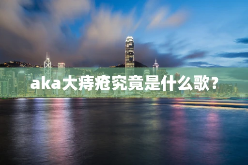 aka大痔疮究竟是什么歌？
