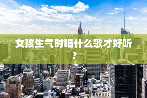 女孩生气时唱什么歌才好听？