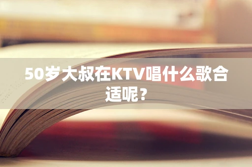 50岁大叔在KTV唱什么歌合适呢？