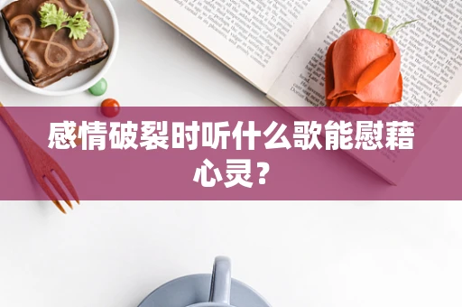 感情破裂时听什么歌能慰藉心灵？