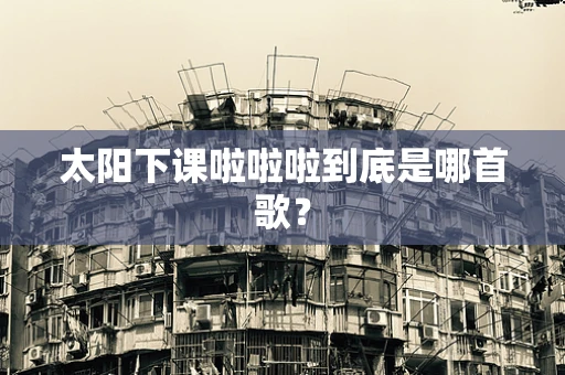 太阳下课啦啦啦到底是哪首歌？