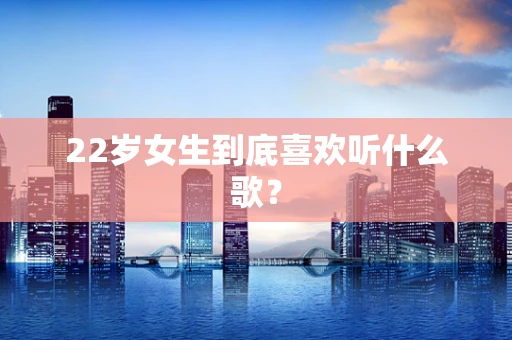 22岁女生到底喜欢听什么歌？