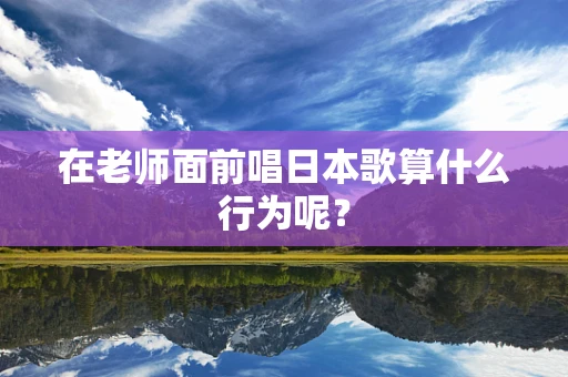 在老师面前唱日本歌算什么行为呢？