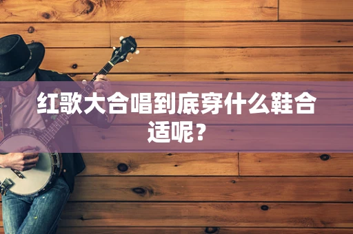 红歌大合唱到底穿什么鞋合适呢？