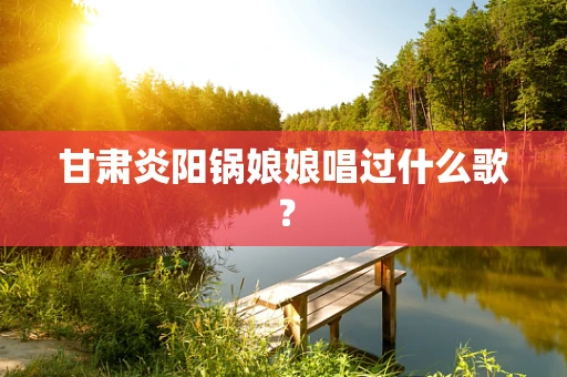 甘肃炎阳锅娘娘唱过什么歌？
