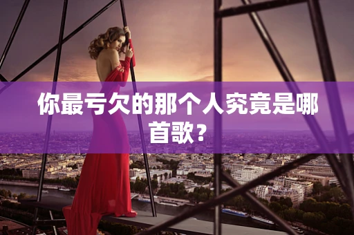 你最亏欠的那个人究竟是哪首歌？