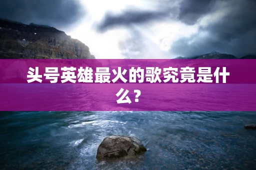 头号英雄最火的歌究竟是什么？