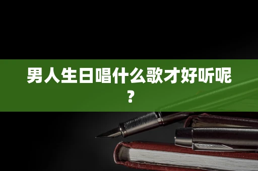 男人生日唱什么歌才好听呢？