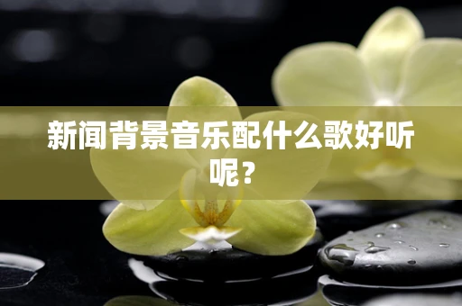 新闻背景音乐配什么歌好听呢？