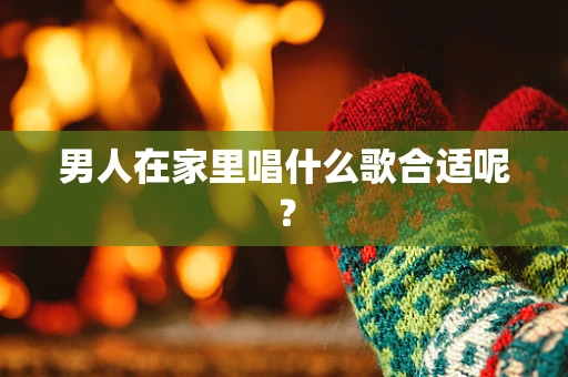 男人在家里唱什么歌合适呢？