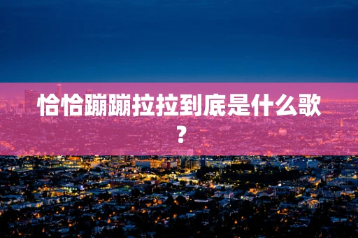 恰恰蹦蹦拉拉到底是什么歌？
