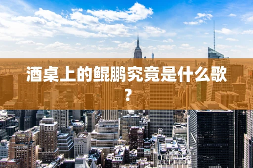 酒桌上的鲲鹏究竟是什么歌？
