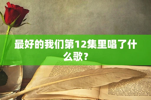 最好的我们第12集里唱了什么歌？