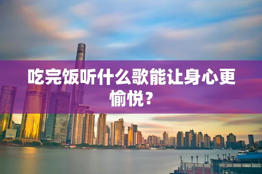 吃完饭听什么歌能让身心更愉悦？