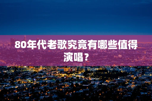 80年代老歌究竟有哪些值得演唱？