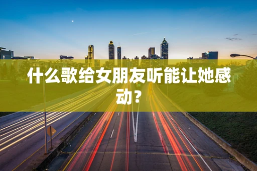 什么歌给女朋友听能让她感动？