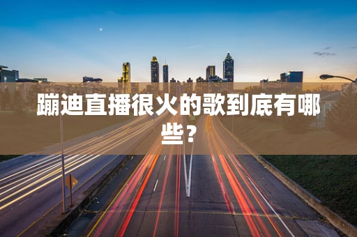 蹦迪直播很火的歌到底有哪些？