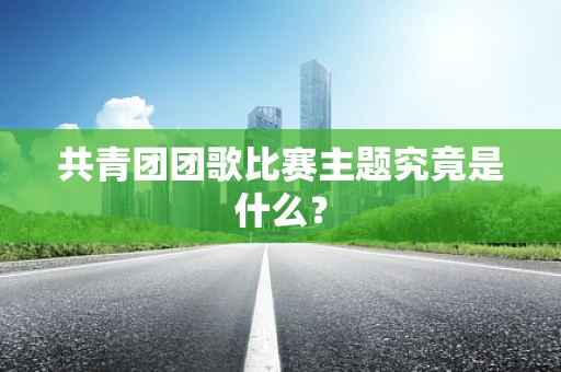 共青团团歌比赛主题究竟是什么？